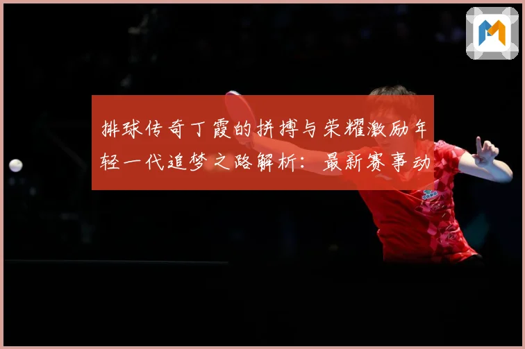 排球传奇丁霞的拼搏与荣耀激励年轻一代追梦之路解析：最新赛事动态与深度分析