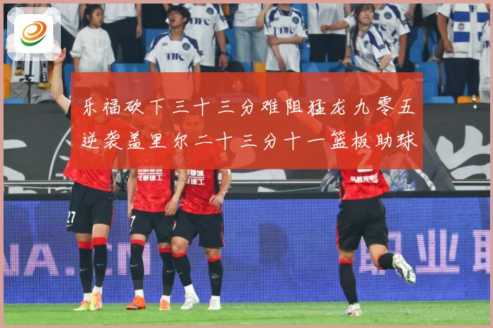 乐福砍下三十三分难阻猛龙九零五逆袭盖里尔二十三分十一篮板助球赛场复盘：最新赛事动态与深度分析