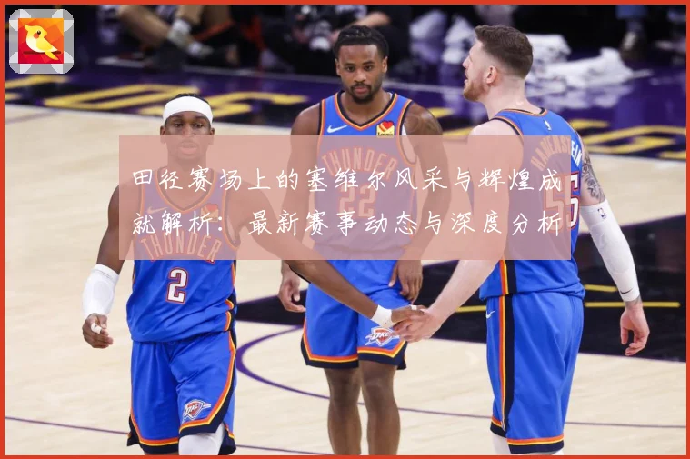 田径赛场上的塞维尔风采与辉煌成就解析：最新赛事动态与深度分析