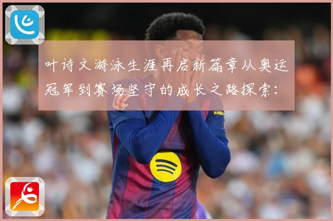 叶诗文游泳生涯再启新篇章从奥运冠军到赛场坚守的成长之路探索：最新赛事动态与深度分析