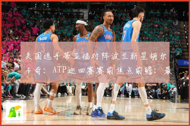 美国选手蒂亚福对阵波兰新星胡尔卡奇：ATP巡回赛赛前焦点前瞻：最新赛事动态与深度分析