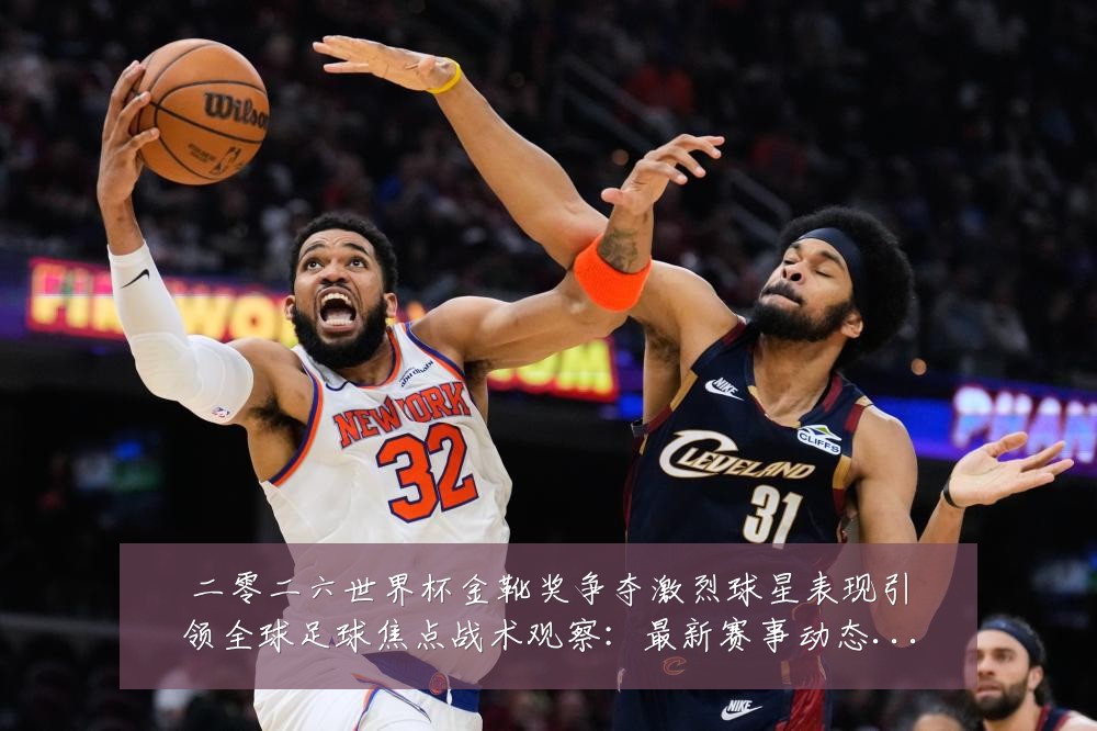 二零二六世界杯金靴奖争夺激烈球星表现引领全球足球焦点战术观察:最新赛事动态与深度分析