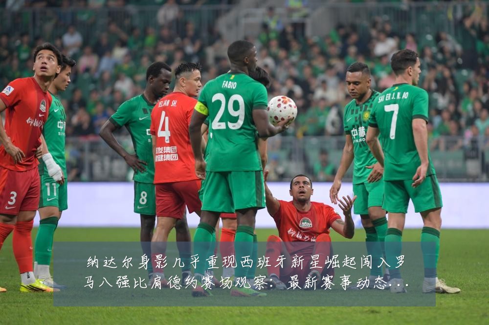 纳达尔身影几乎重现西班牙新星崛起闯入罗马八强比肩德约赛场观察:最新赛事动态与深度分析