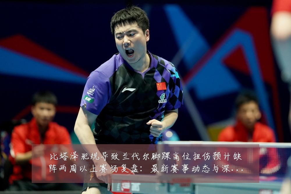 比塔泽犯规导致兰代尔脚踝高位扭伤预计缺阵两周以上赛场复盘：最新赛事动态与深度分析
