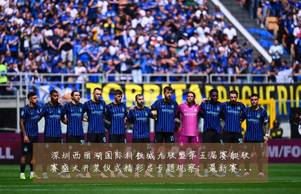 深圳西丽湖国际科教城九联盟第五届赛艇联赛盛大开桨仪式精彩启专题观察:最新赛事动态与深度分析