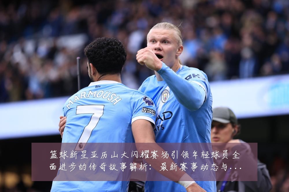 篮球新星亚历山大闪耀赛场引领年轻球员全面进步的传奇故事解析：最新赛事动态与深度分析